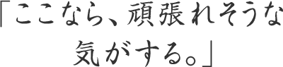 「ここなら、頑張れそうな気がする。」