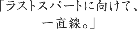 「ラストスパートに向けて、一直線。」