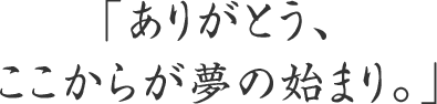 「ありがとう、ここからが夢の始まり。」