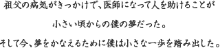 祖父の病気がきっかけで、医師になって人を助けることが小さい頃からの僕の夢だった。そして今、夢をかなえるために僕は小さな一歩を踏み出した。