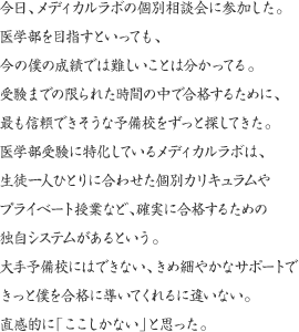 今日、メディカルラボの個別相談会に参加した。医学部を目指すといっても、今の僕の成績では難しいことは分かってる。受験までの限られた時間の中で合格するために、最も信頼できそうな予備校をずっと探してきた。医学部受験に特化しているメディカルラボは、生徒一人ひとりに合わせた個別カリキュラムやプライベート授業など、確実に合格するための独自システムがあるという。大手予備校にはできない、きめ細やかなサポートできっと僕を合格に導いてくれるに違いない。直感的に「ここしかない」と思った。