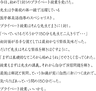 今日、初めて1対1のプライベート授業を受けた。先生は予備校の第一線で活躍している医学部英語指導のスペシャリスト。プライベート授業はそんな先生とまさに1対1。「ついていけるだろうか？150分も先生と二人きりで…」初対面が苦手な僕としては最初かなり緊張気味だった。だけど先生はそんな緊張を解きほぐすように、「まずは基礎的なところから始めようね」とやさしく言ってくれた。授業もまずは先生の講義、それから自分で演習問題を解き、最後は解説と質問、という知識が実に自然に身につく流れで、気づけばあっという間の150分だった。プライベート授業、いいかも。