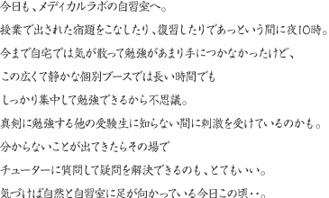 今日も、メディカルラボの自習室へ。授業で出された宿題をこなしたり、復習したりであっという間に夜10時。今まで自宅では気が散って勉強があまり手につかなかったけど、この広くて静かな個別ブースでは長い時間でもしっかり集中して勉強できるから不思議。真剣に勉強する他の受験生に知らない間に刺激を受けているのかも。分からないことが出てきたらその場でチューターに質問して疑問を解決できるのも、とてもいい。気づけば自然と自習室に足が向かっている今日この頃・・。