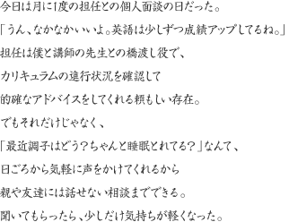 今日は月に1度の担任との個人面談の日だった。「うん、なかなかいいよ。英語は少しずつ成績アップしてるね。」担任は僕と講師の先生との橋渡し役で、カリキュラムの進行状況を確認して的確なアドバイスをしてくれる頼もしい存在。でもそれだけじゃなく、「最近調子はどう？ちゃんと睡眠とれてる？」なんて、日ごろから気軽に声をかけてくれるから親や友達には話せない相談までできる。でも、聞いてもらったら気持ちが軽くなった。