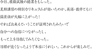 今日、模擬試験の結果をもらった。夏期講習の特別カリキュラムが効いたのか、英語・数学ともに偏差値が大幅に上がった！やれば出来るということが証明されたみたいで自分への自信につながったし、もっと上を目指してみたくなった。目標が近くなったようで本当にうれしい。こらからが楽しみだ。