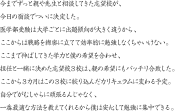 今までずっと親や先生と相談してきた志望校が、今日の面談でついに決定した。医学部受験は大学ごとに出題傾向が大きく違うから、ここからは戦略を綿密に立てて効率的に勉強しなくちゃいけない。ここまで伸ばしてきた学力と僕の希望を合わせ、担任と一緒に決めた志望校3校は、親の希望にもバッチリ合致した。ここから3カ月はこの3校に絞り込んだカリキュラムに変わる予定。自分でがむしゃらに頑張るんじゃなく、一番最適な方法を教えてくれるから僕は安心して勉強に集中できる。