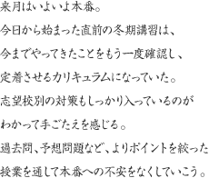 来月はいよいよ本番。今日から始まった直前の冬期講習は、今までやってきたことをもう一度確認し、定着させるカリキュラムになっていた。志望校別の対策もしっかり入っているのがわかって手ごたえを感じる。過去問、予想問題など、よりポイントを絞った授業を通して本番への不安をなくしていこう。