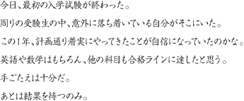 今日、最初の入学試験が終わった。周りの受験生の中、意外に落ち着いている自分がそこにいた。この１年、計画通り着実にやってきたことが自信になっていたのかな。英語や数学はもちろん、他の科目も合格ラインに達したと思う。手ごたえは十分だ。あとは結果を待つのみ。