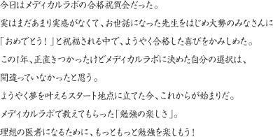 今日はメディカルラボの合格祝賀会だった。実はまだあまり実感がなくて、お世話になった先生をはじめ大勢のみなさんに「おめでとう！」と祝福される中で、ようやく合格した喜びをかみしめた。この1年、正直きつかったけどメディカルラボに決めた自分の選択は、間違っていなかったと思う。ようやく夢を叶えるスタート地点に立てた今、これからが始まりだ。メディカルラボで教えてもらった「勉強の楽しさ」。理想の医者になるために、もっともっと勉強を楽しもう！