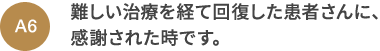 A6 難しい治療を経て回復した患者さんに、感謝された時です。
