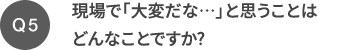 Q5 現場で「大変だな…」と思うことはどんなことですか?