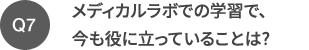 Q7 メディカルラボでの学習で、今も役に立っていることは?